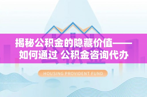 贺州揭秘公积金的隐藏价值——如何通过 公积金咨询代办提取 优化财富管理