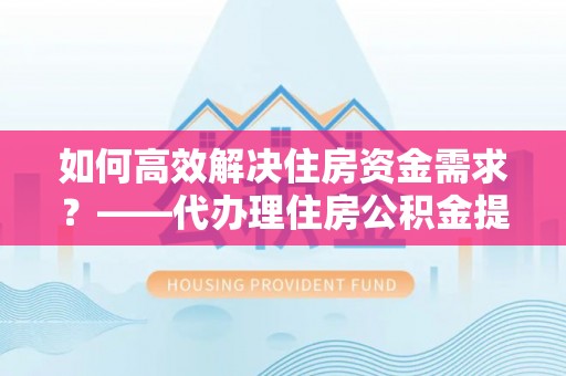 贺州如何高效解决住房资金需求？——代办理住房公积金提取服务全解析