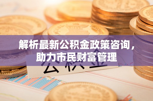 贺州解析最新公积金政策咨询，助力市民财富管理